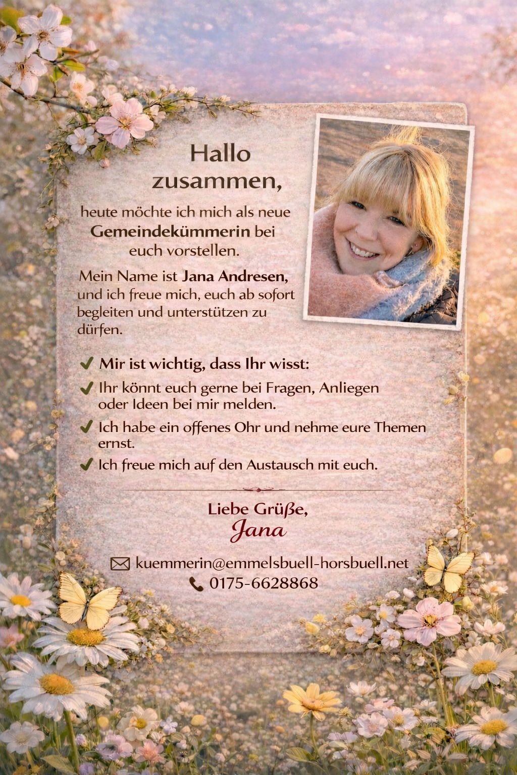 Hallo zusammen,

heute möchte ich mich als neue Gemeindekümmerin bei euch vorstellen.

Mein Name ist Jana Andresen, und ich freue mich, euch ab sofort begleiten und unterstützen zu dürfen.

    Mir ist wichtig, dass Ihr wisst:

    Ihr könnt euch gerne bei Fragen, Anliegen oder Ideen bei mir melden.

    Ich habe ein offenes Ohr und nehme eure Themen ernst.

    Ich freue mich auf den Austausch mit euch.

Liebe Grüße,
Jana

kuemmerin@emmelsbuell-horsbuell.net
0175-6628868